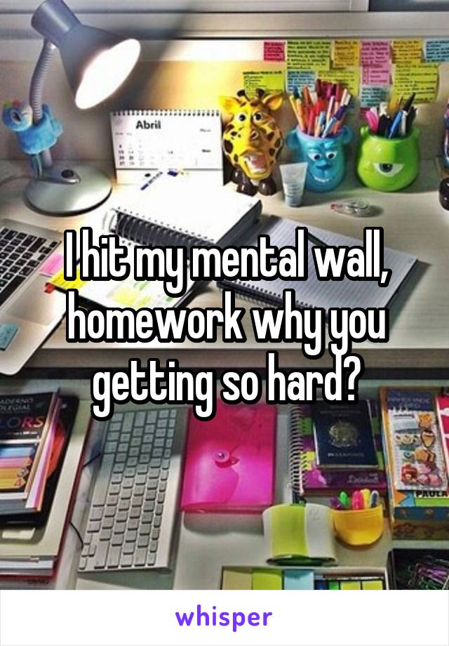 I hit my mental wall, homework why you getting so hard?