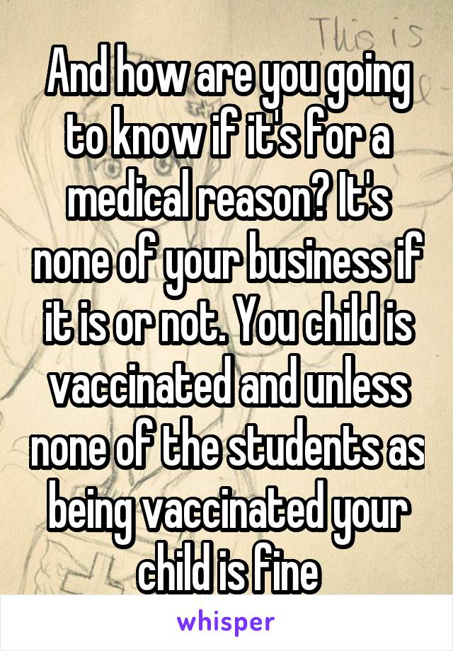 And how are you going to know if it's for a medical reason? It's none of your business if it is or not. You child is vaccinated and unless none of the students as being vaccinated your child is fine