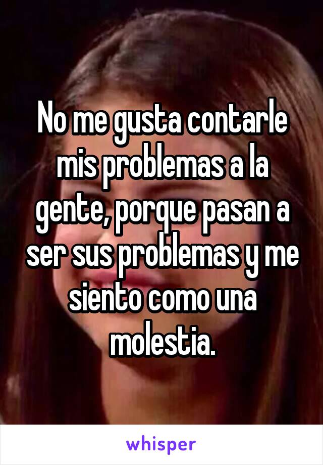 No me gusta contarle mis problemas a la gente, porque pasan a ser sus problemas y me siento como una molestia.