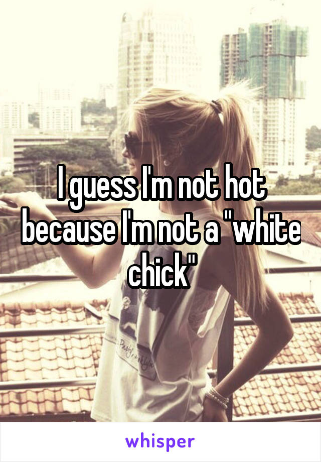 I guess I'm not hot because I'm not a "white chick"