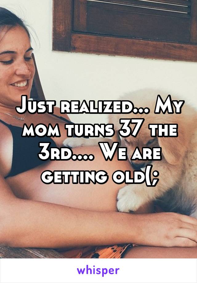 Just realized... My mom turns 37 the 3rd.... We are getting old(;