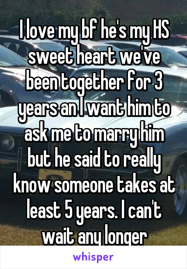 I love my bf he's my HS sweet heart we've been together for 3 years an I want him to ask me to marry him but he said to really know someone takes at least 5 years. I can't wait any longer