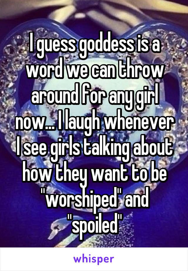 I guess goddess is a word we can throw around for any girl now... I laugh whenever I see girls talking about how they want to be "worshiped" and "spoiled"