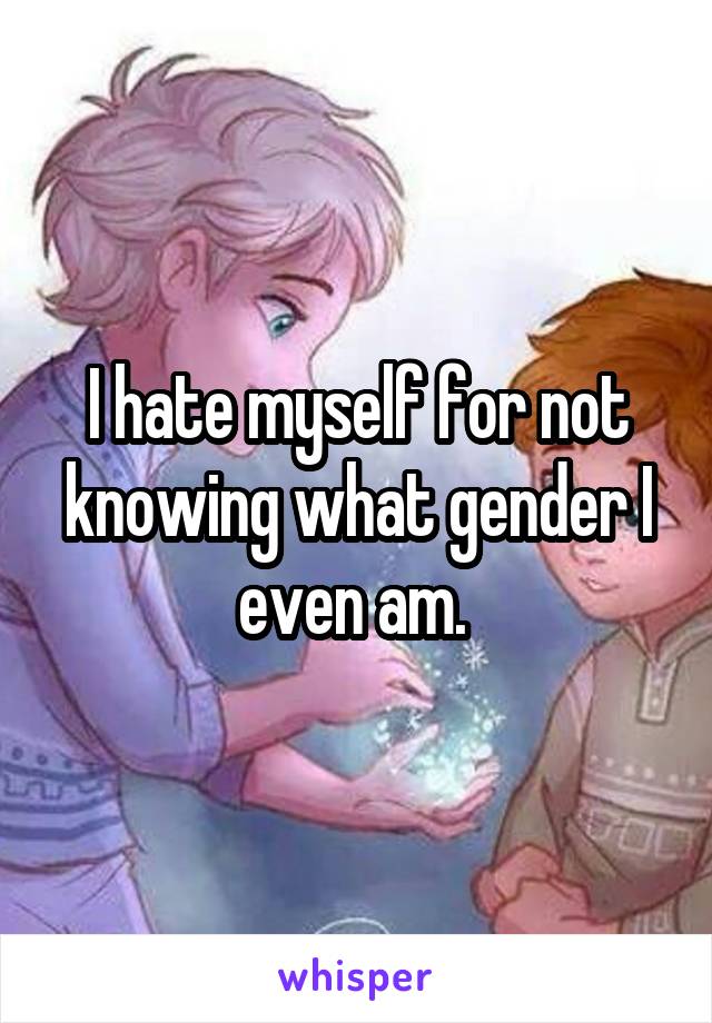 I hate myself for not knowing what gender I even am. 