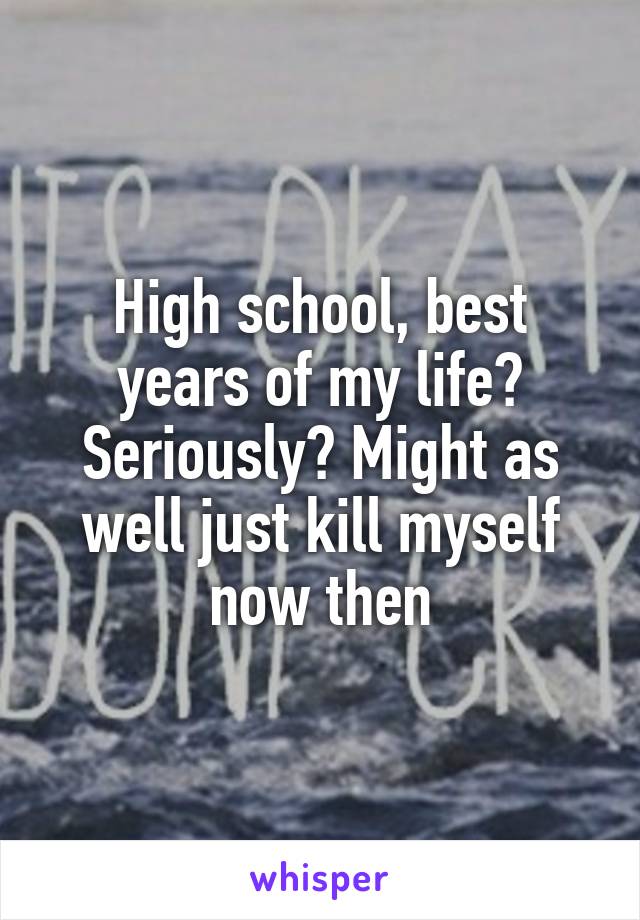 High school, best years of my life? Seriously? Might as well just kill myself now then