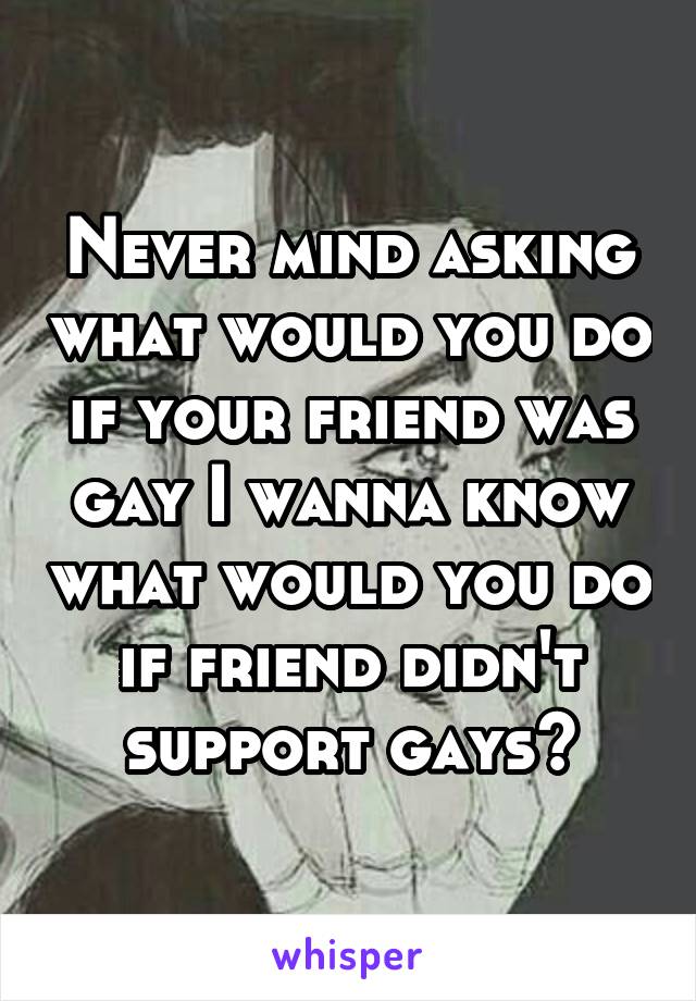 Never mind asking what would you do if your friend was gay I wanna know what would you do if friend didn't support gays?