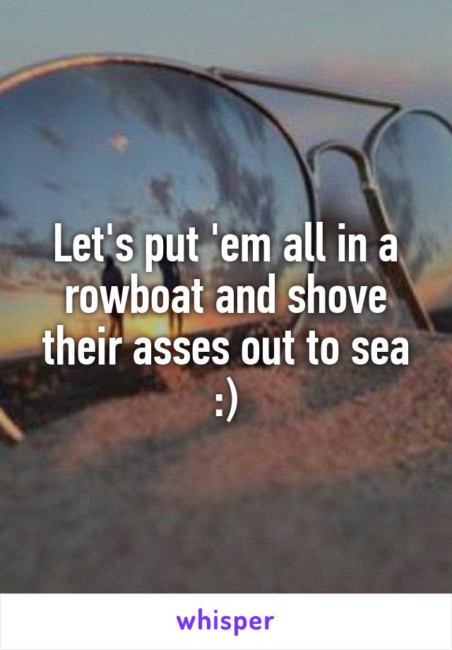 Let's put 'em all in a rowboat and shove their asses out to sea :)