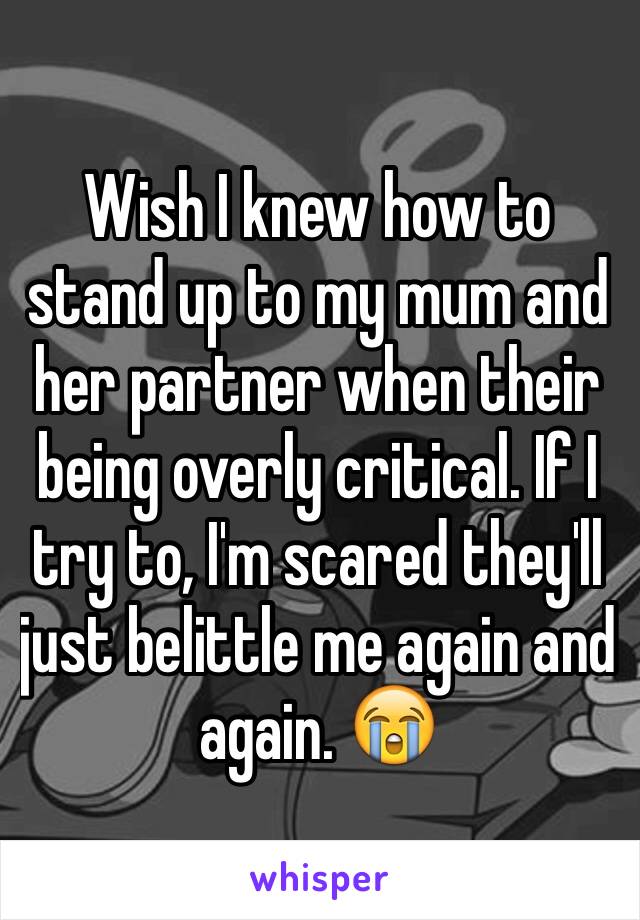 Wish I knew how to stand up to my mum and her partner when their being overly critical. If I try to, I'm scared they'll just belittle me again and again. 😭 