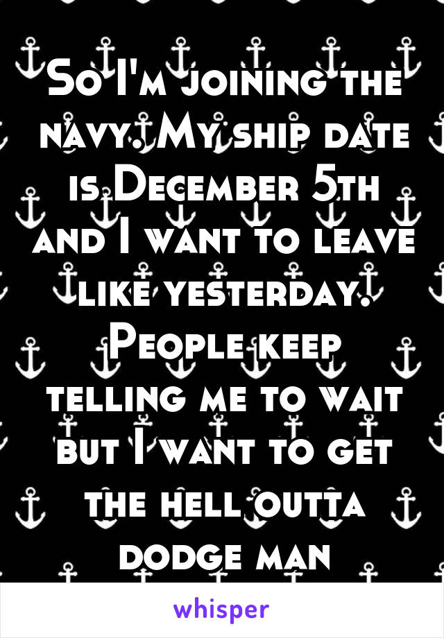 So I'm joining the navy. My ship date is December 5th and I want to leave like yesterday. People keep telling me to wait but I want to get the hell outta dodge man