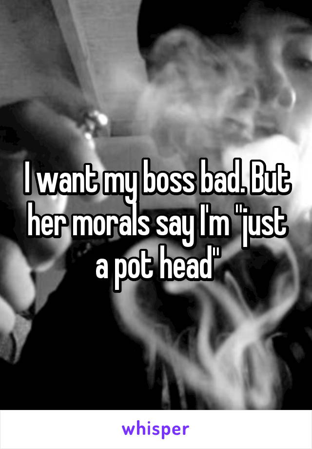 I want my boss bad. But her morals say I'm "just a pot head"