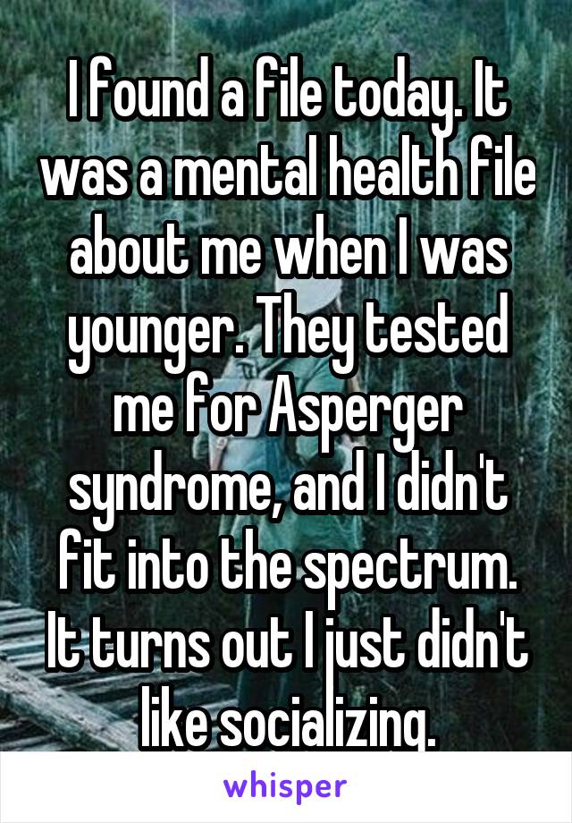 I found a file today. It was a mental health file about me when I was younger. They tested me for Asperger syndrome, and I didn't fit into the spectrum. It turns out I just didn't like socializing.