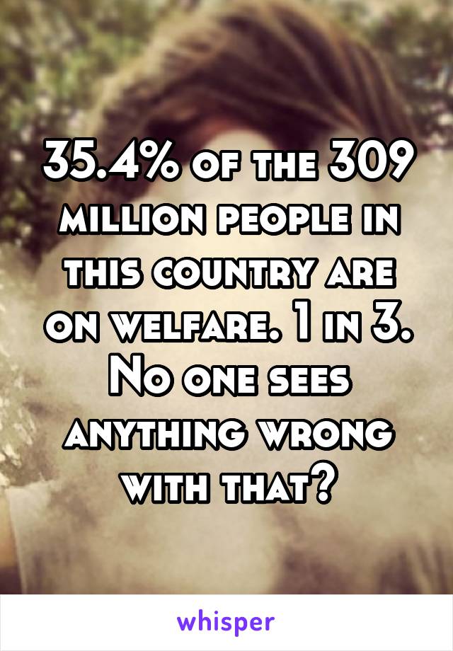 35.4% of the 309 million people in this country are on welfare. 1 in 3. No one sees anything wrong with that?