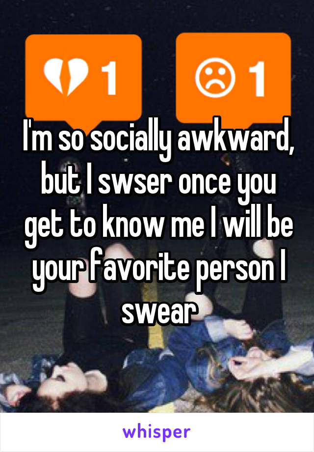 I'm so socially awkward, but I swser once you get to know me I will be your favorite person I swear