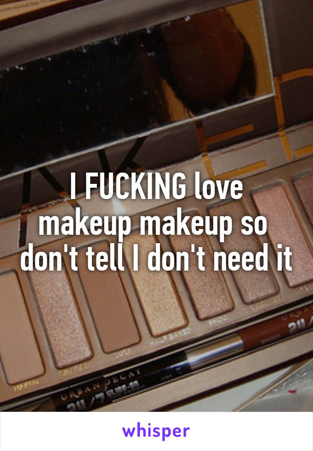 I FUCKING love makeup makeup so  don't tell I don't need it