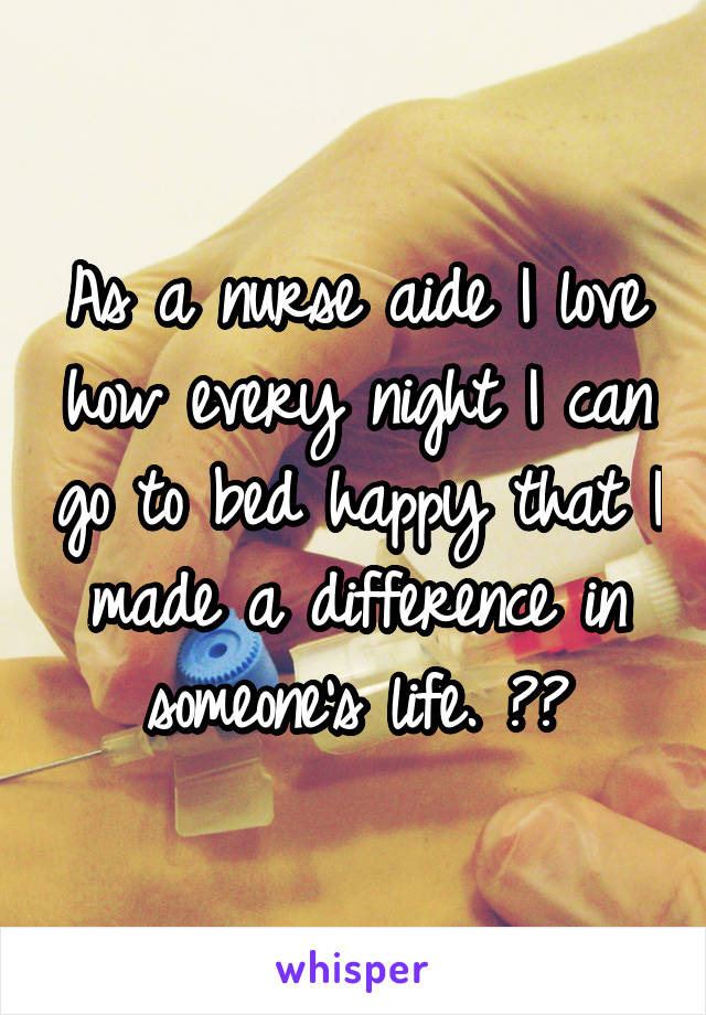 As a nurse aide I love how every night I can go to bed happy that I made a difference in someone's life. ❤️