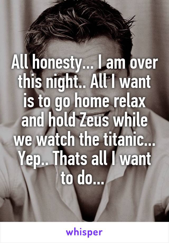 All honesty... I am over this night.. All I want is to go home relax and hold Zeus while we watch the titanic... Yep.. Thats all I want to do... 