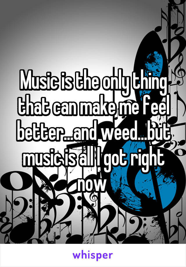 Music is the only thing that can make me feel better...and weed...but music is all I got right now 