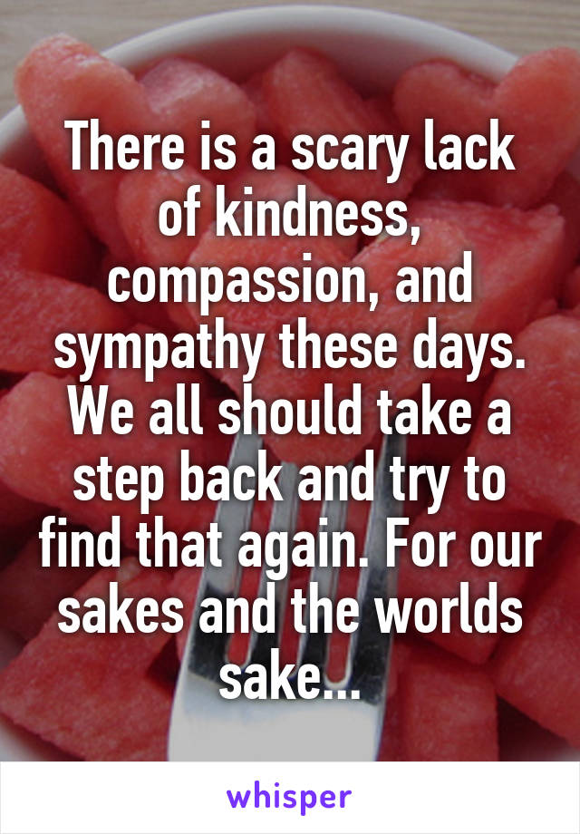 There is a scary lack of kindness, compassion, and sympathy these days. We all should take a step back and try to find that again. For our sakes and the worlds sake...