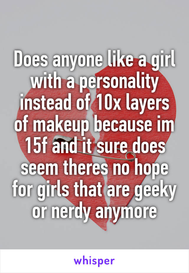 Does anyone like a girl with a personality instead of 10x layers of makeup because im 15f and it sure does seem theres no hope for girls that are geeky or nerdy anymore