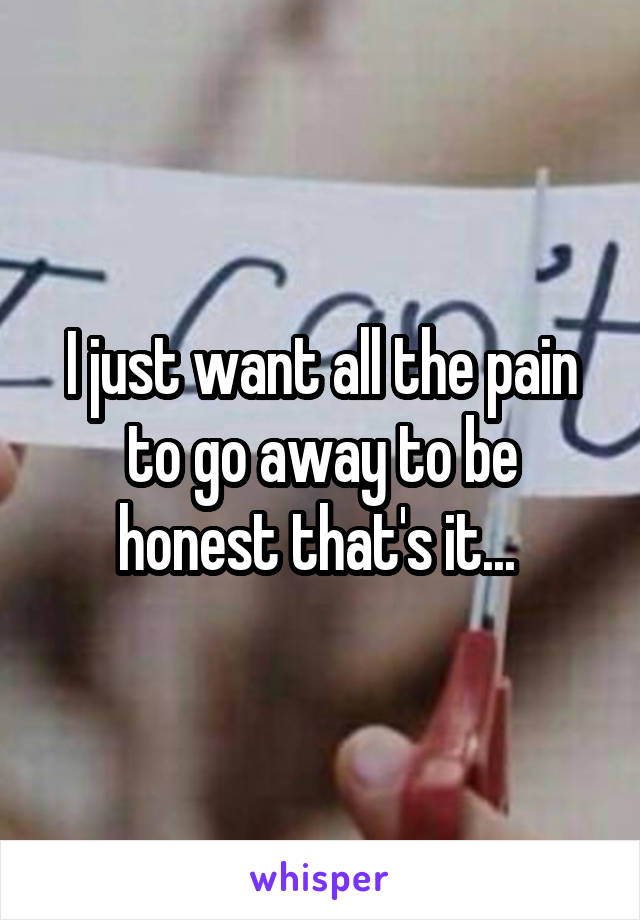 I just want all the pain to go away to be honest that's it... 