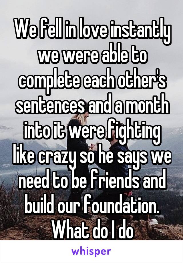 We fell in love instantly we were able to complete each other's sentences and a month into it were fighting like crazy so he says we need to be friends and build our foundation. What do I do