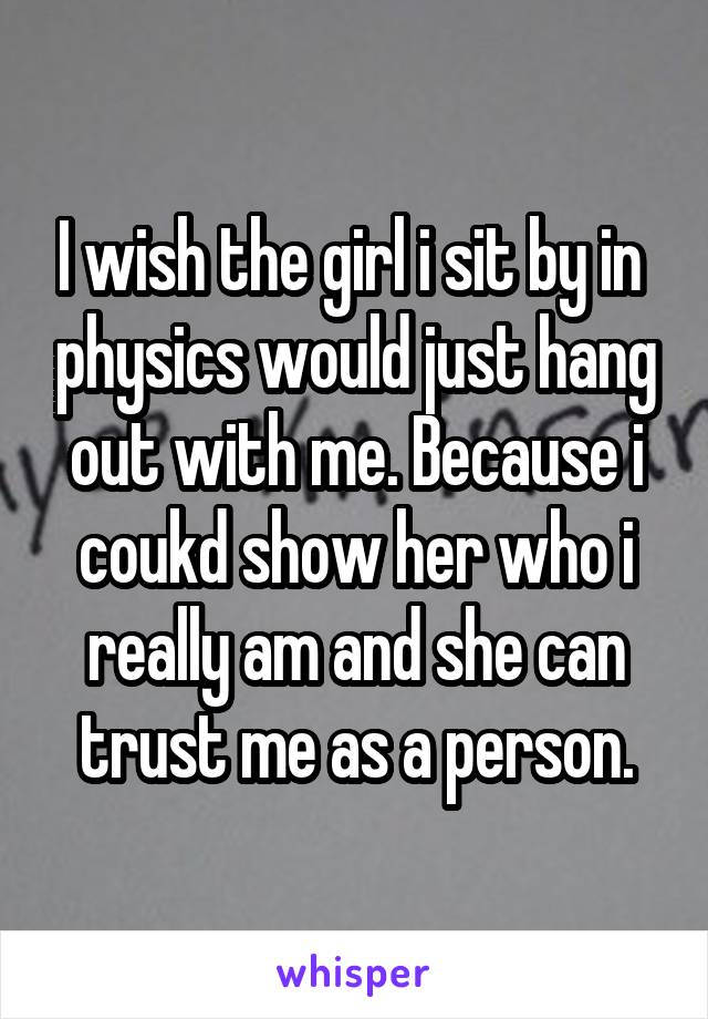 I wish the girl i sit by in  physics would just hang out with me. Because i coukd show her who i really am and she can trust me as a person.