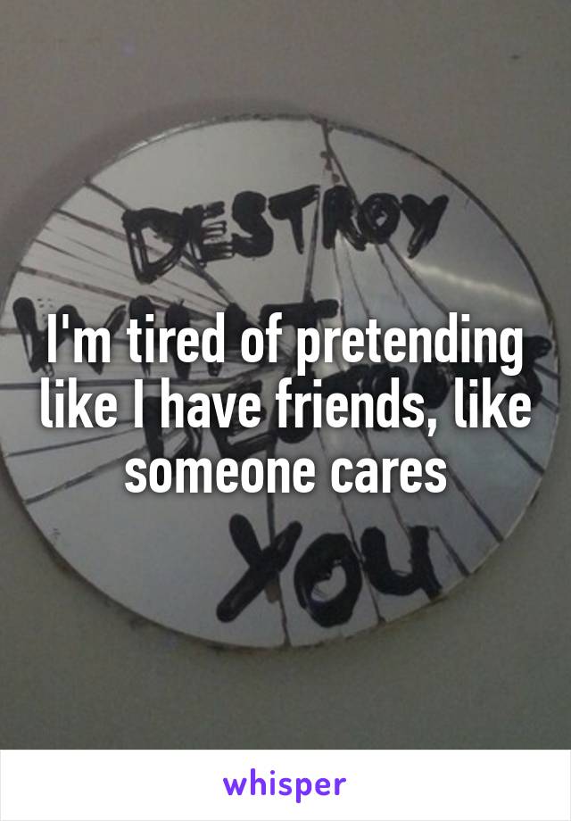 I'm tired of pretending like I have friends, like someone cares