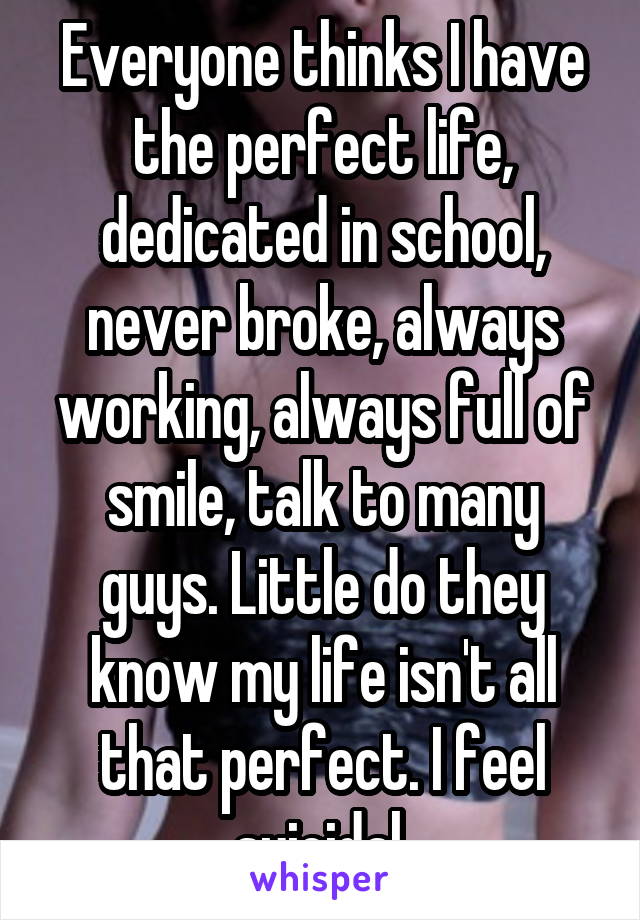 Everyone thinks I have the perfect life, dedicated in school, never broke, always working, always full of smile, talk to many guys. Little do they know my life isn't all that perfect. I feel suicidal.