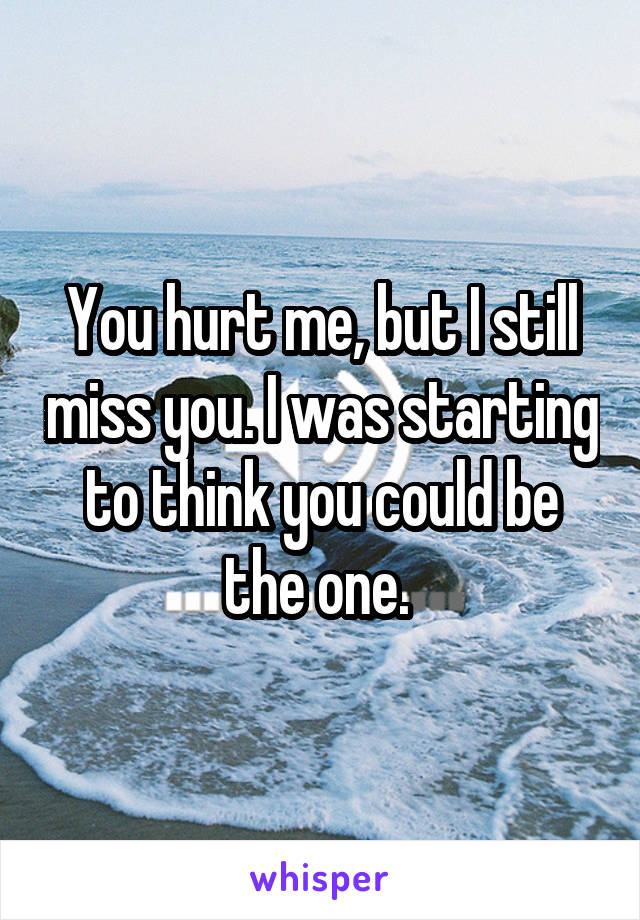 You hurt me, but I still miss you. I was starting to think you could be the one. 