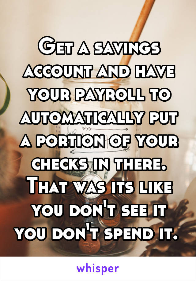 Get a savings account and have your payroll to automatically put a portion of your checks in there. That was its like you don't see it you don't spend it. 