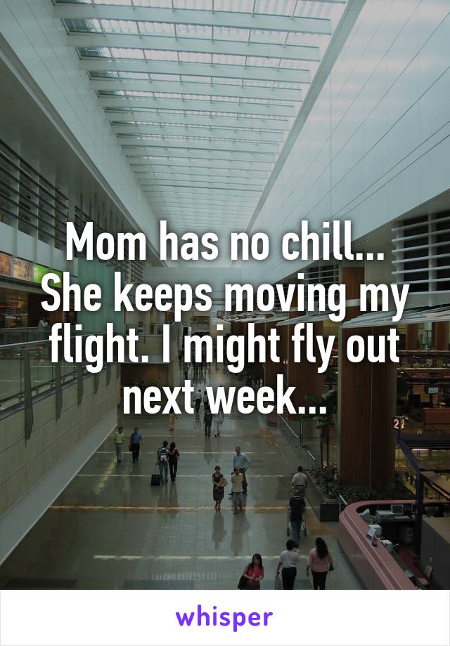 Mom has no chill... She keeps moving my flight. I might fly out next week...