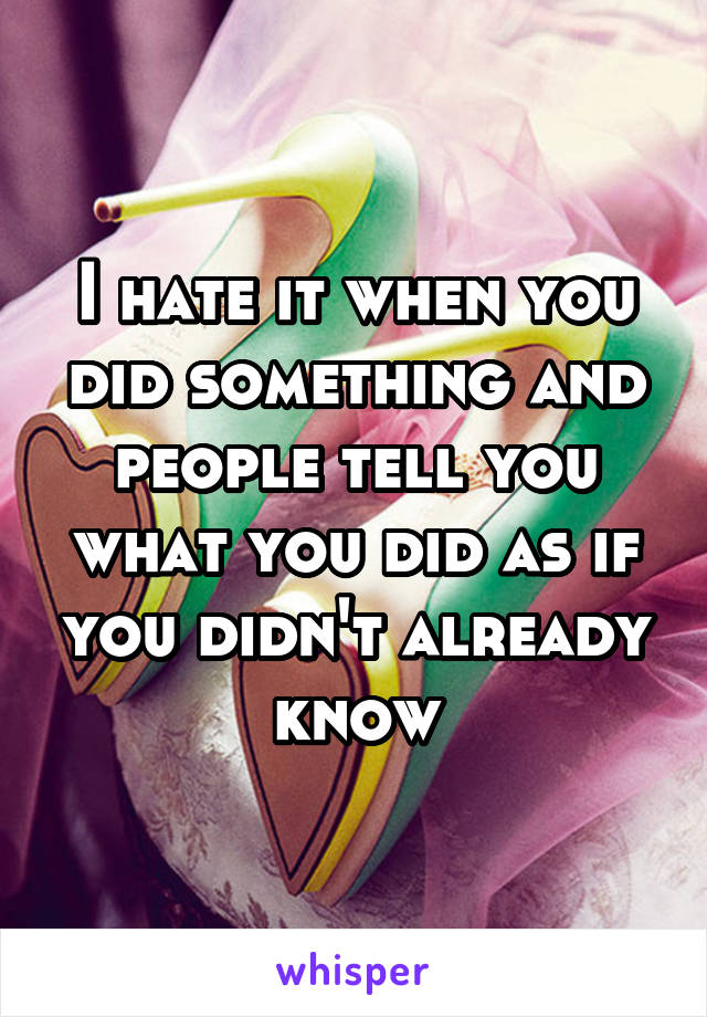 I hate it when you did something and people tell you what you did as if you didn't already know