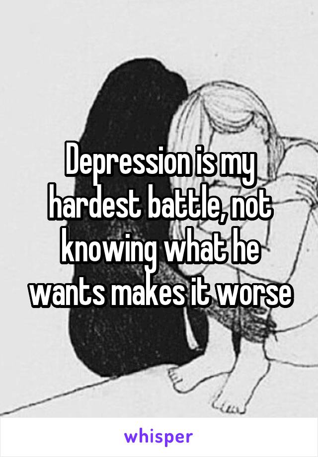 Depression is my hardest battle, not knowing what he wants makes it worse