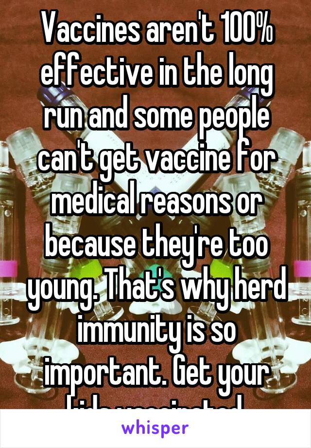 Vaccines aren't 100% effective in the long run and some people can't get vaccine for medical reasons or because they're too young. That's why herd immunity is so important. Get your kids vaccinated.