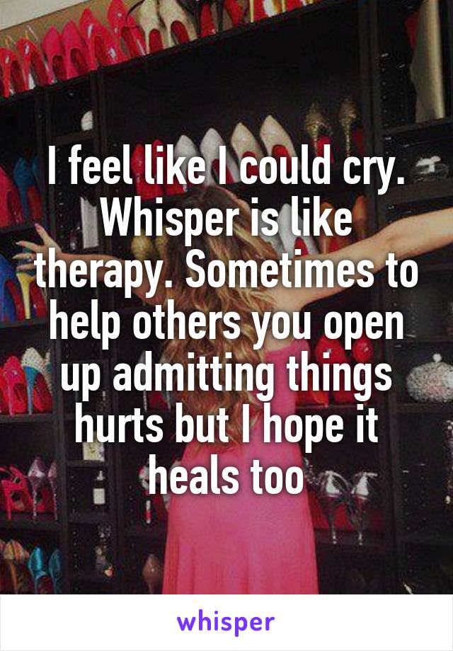 I feel like I could cry. Whisper is like therapy. Sometimes to help others you open up admitting things hurts but I hope it heals too