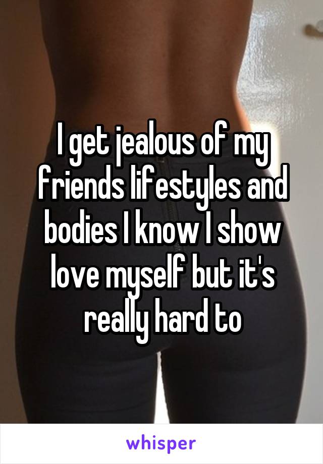 I get jealous of my friends lifestyles and bodies I know I show love myself but it's really hard to