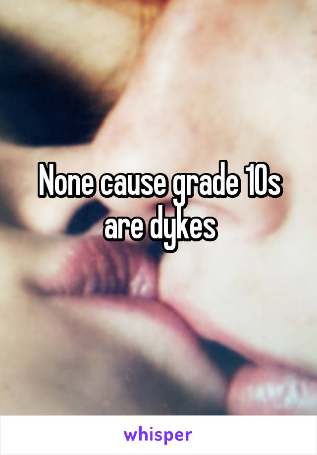 None cause grade 10s are dykes
