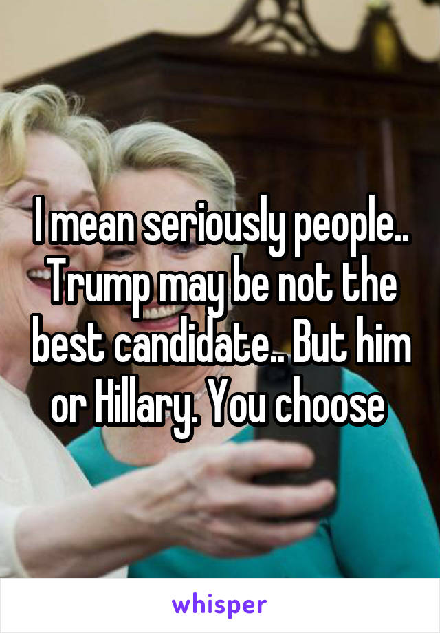 I mean seriously people.. Trump may be not the best candidate.. But him or Hillary. You choose 