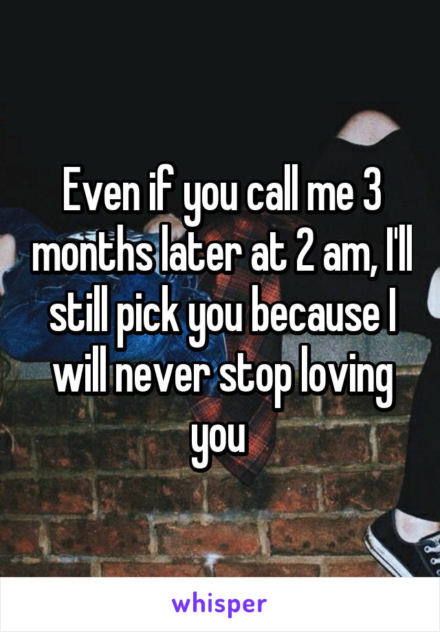 Even if you call me 3 months later at 2 am, I'll still pick you because I will never stop loving you 