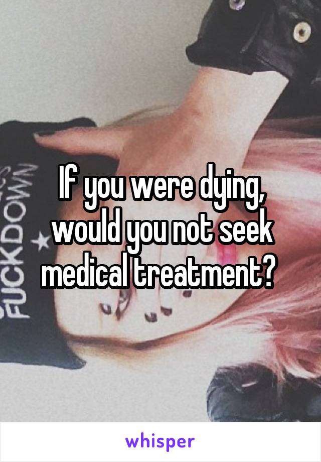 If you were dying, would you not seek medical treatment? 