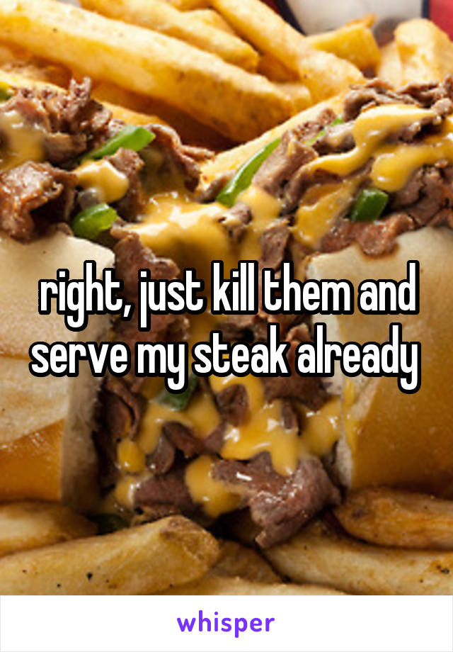 right, just kill them and serve my steak already 