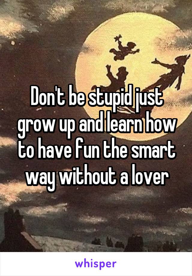 Don't be stupid just grow up and learn how to have fun the smart way without a lover