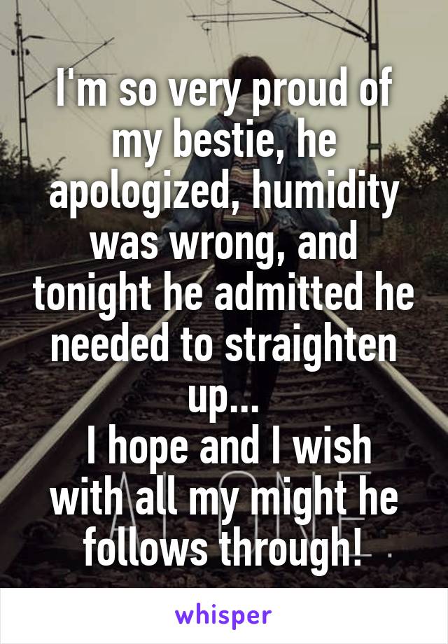 I'm so very proud of my bestie, he apologized, humidity was wrong, and tonight he admitted he needed to straighten up...
 I hope and I wish with all my might he follows through!