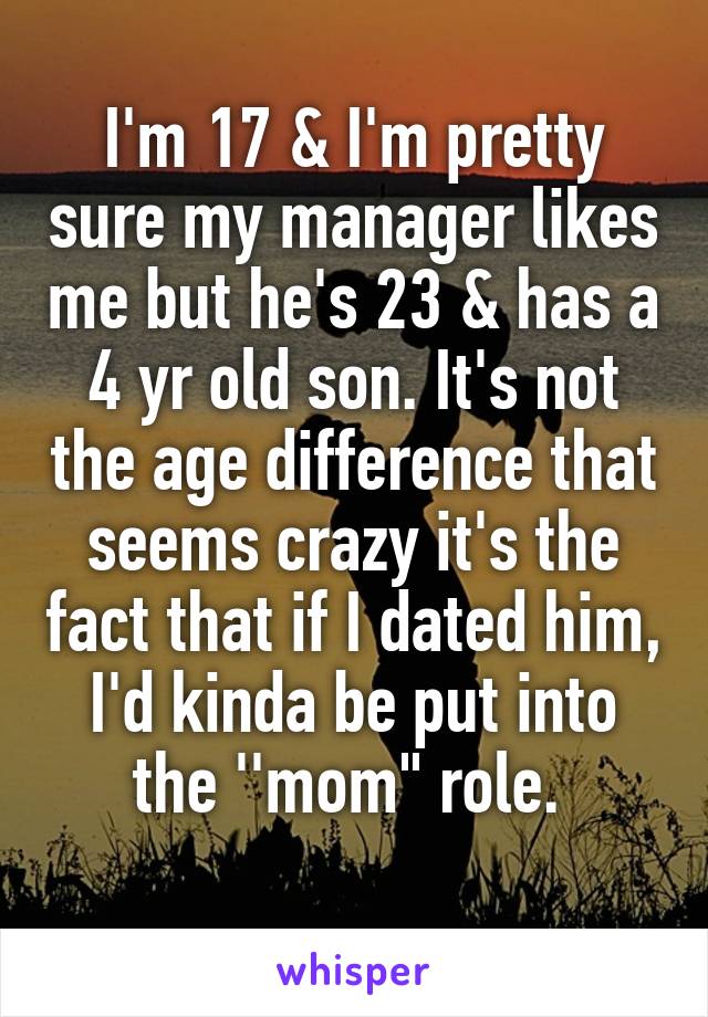 I'm 17 & I'm pretty sure my manager likes me but he's 23 & has a 4 yr old son. It's not the age difference that seems crazy it's the fact that if I dated him, I'd kinda be put into the ''mom" role. 
