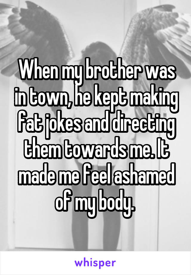 When my brother was in town, he kept making fat jokes and directing them towards me. It made me feel ashamed of my body. 