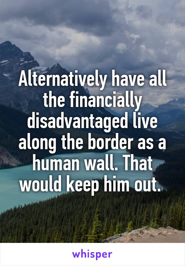 Alternatively have all the financially disadvantaged live along the border as a human wall. That would keep him out. 