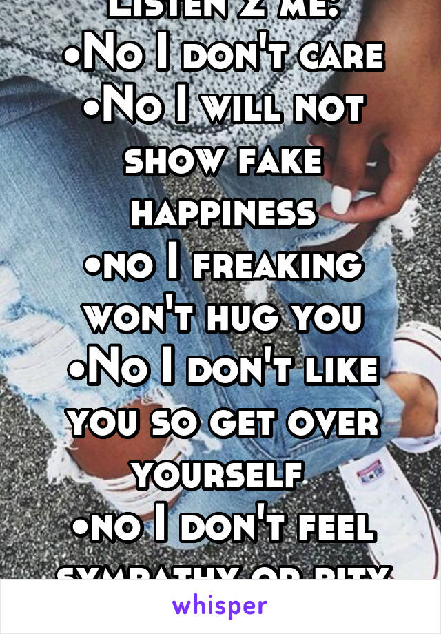 Listen 2 me:
•No I don't care
•No I will not show fake happiness
•no I freaking won't hug you
•No I don't like you so get over yourself 
•no I don't feel sympathy or pity for anyone 