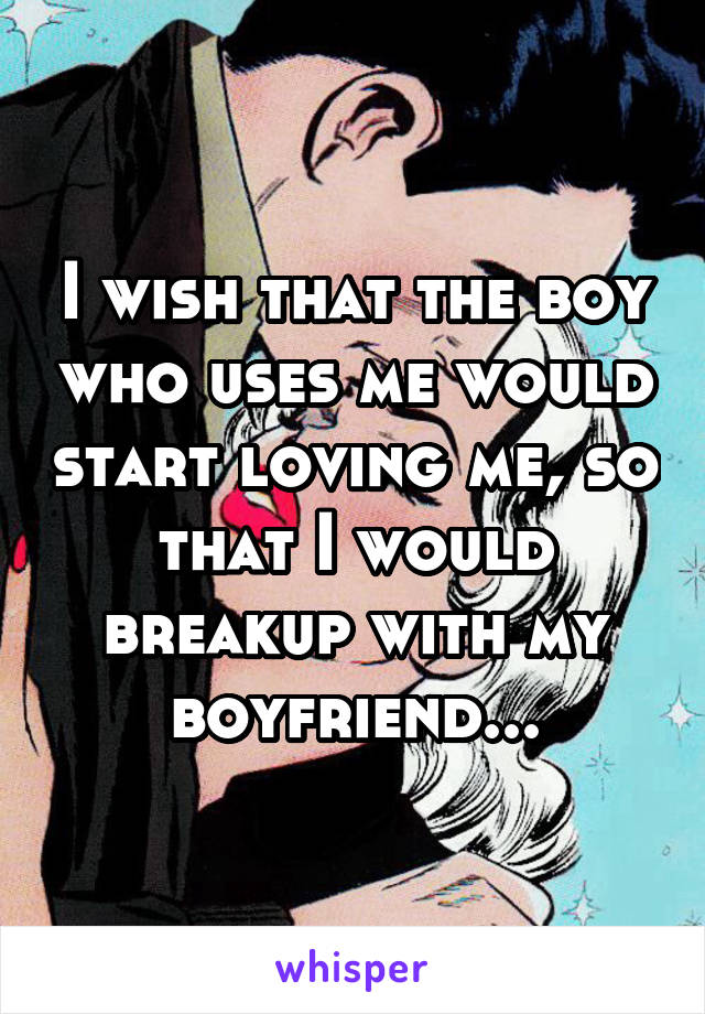 I wish that the boy who uses me would start loving me, so that I would breakup with my boyfriend...