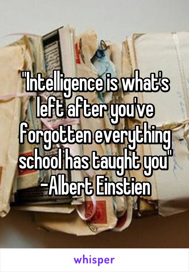 "Intelligence is what's left after you've forgotten everything school has taught you"
-Albert Einstien