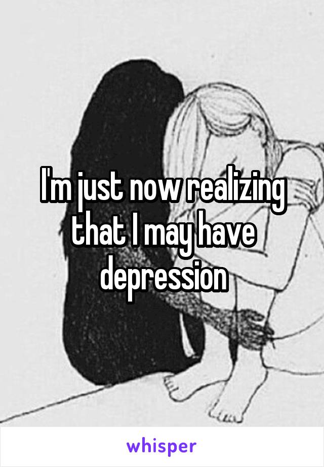 I'm just now realizing that I may have depression